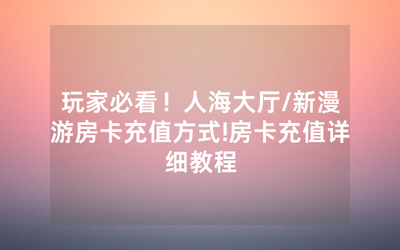 玩家必看！人海大厅/新漫游房卡充值方式!房卡充值详细教程