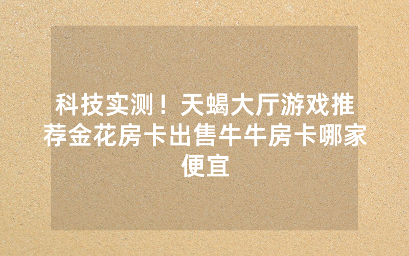 科技实测！天蝎大厅游戏推荐金花房卡出售牛牛房卡哪家便宜