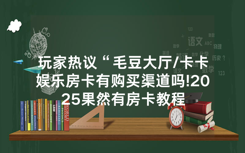 玩家热议“毛豆大厅/卡卡娱乐房卡有购买渠道吗!2025果然有房卡教程