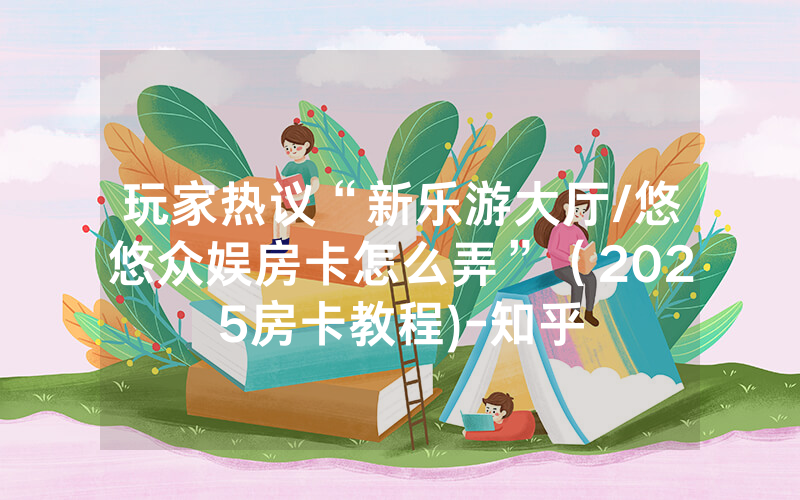 玩家热议“新乐游大厅/悠悠众娱房卡怎么弄”（2025房卡教程)-知乎