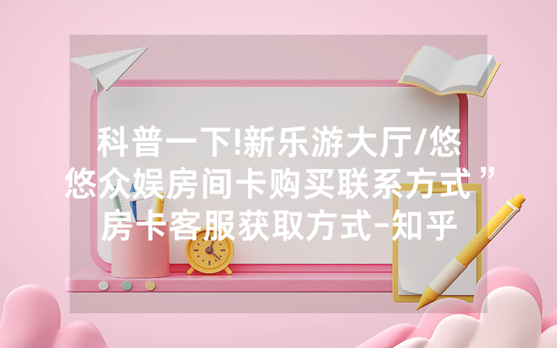 科普一下!新乐游大厅/悠悠众娱房间卡购买联系方式”房卡客服获取方式-知乎