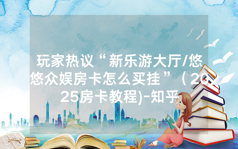 玩家热议“新乐游大厅/悠悠众娱房卡怎么买挂”（2025房卡教程)-知乎