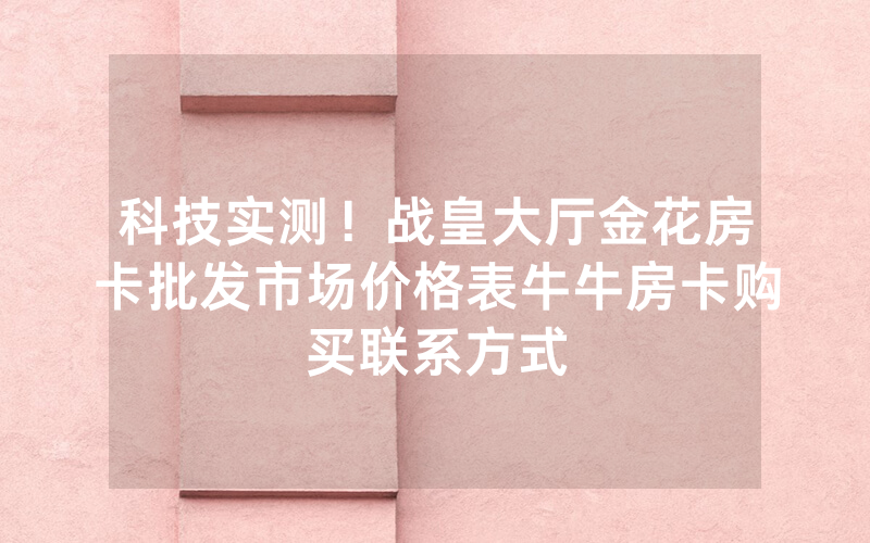 科技实测！战皇大厅金花房卡批发市场价格表牛牛房卡购买联系方式
