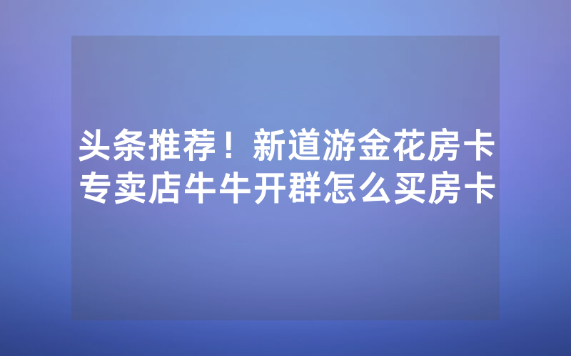 头条推荐！新道游金花房卡专卖店牛牛开群怎么买房卡
