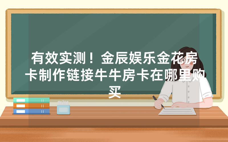 有效实测！金辰娱乐金花房卡制作链接牛牛房卡在哪里购买