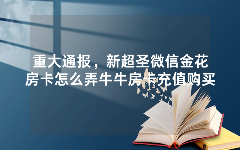重大通报，新超圣微信金花房卡怎么弄牛牛房卡充值购买