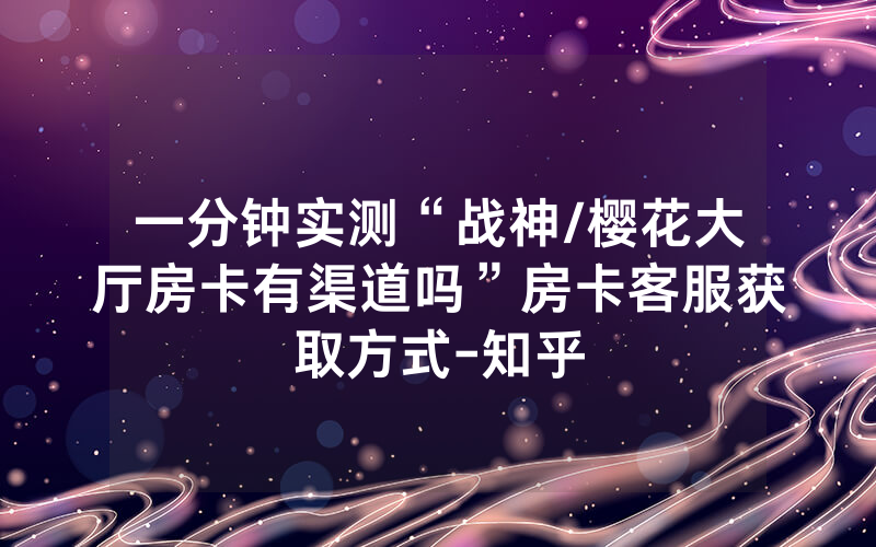一分钟实测“战神/樱花大厅房卡有渠道吗”房卡客服获取方式-知乎