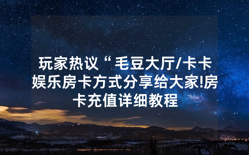 玩家热议“毛豆大厅/卡卡娱乐房卡方式分享给大家!房卡充值详细教程