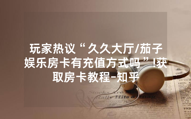 玩家热议“久久大厅/茄子娱乐房卡有充值方式吗”!获取房卡教程-知乎