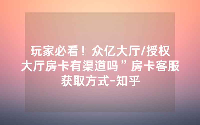 玩家必看！众亿大厅/授权大厅房卡有渠道吗”房卡客服获取方式-知乎