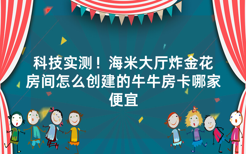科技实测！海米大厅炸金花房间怎么创建的牛牛房卡哪家便宜