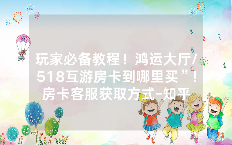 玩家必备教程！鸿运大厅/518互游房卡到哪里买”!房卡客服获取方式-知乎