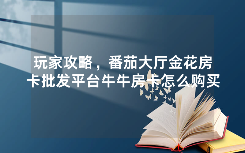 玩家攻略，番茄大厅金花房卡批发平台牛牛房卡怎么购买