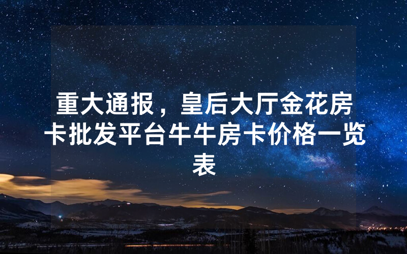 重大通报，皇后大厅金花房卡批发平台牛牛房卡价格一览表