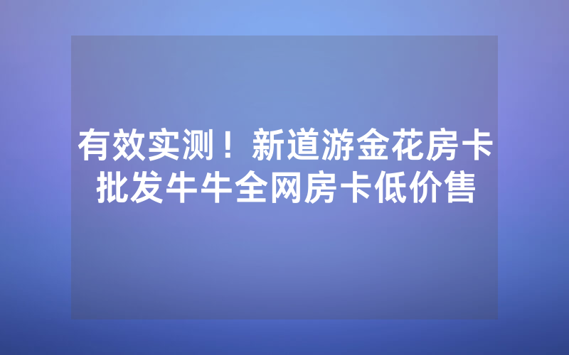 有效实测！新道游金花房卡批发牛牛全网房卡低价售
