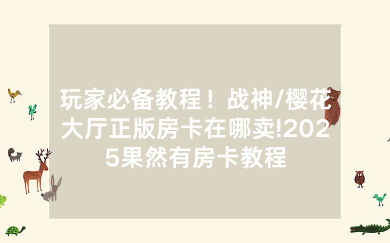 玩家必备教程！战神/樱花大厅正版房卡在哪卖!2025果然有房卡教程