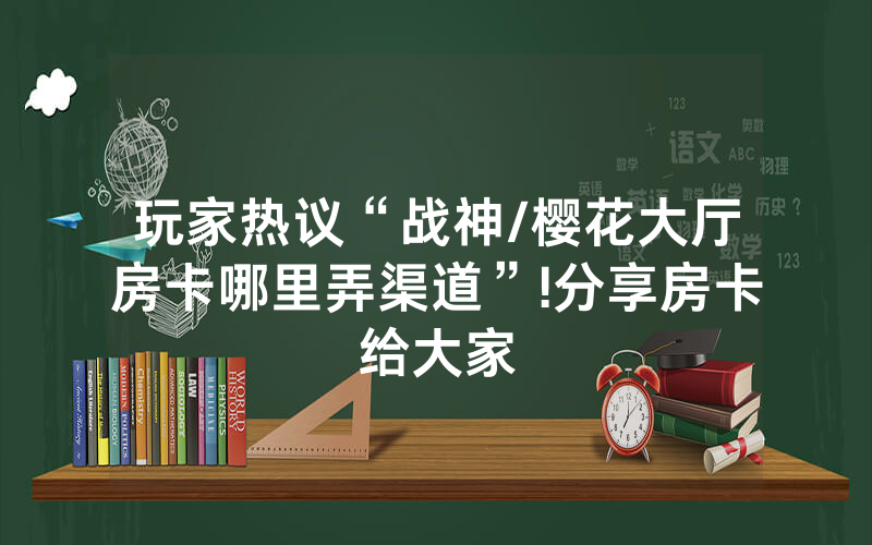 玩家热议“战神/樱花大厅房卡哪里弄渠道”!分享房卡给大家