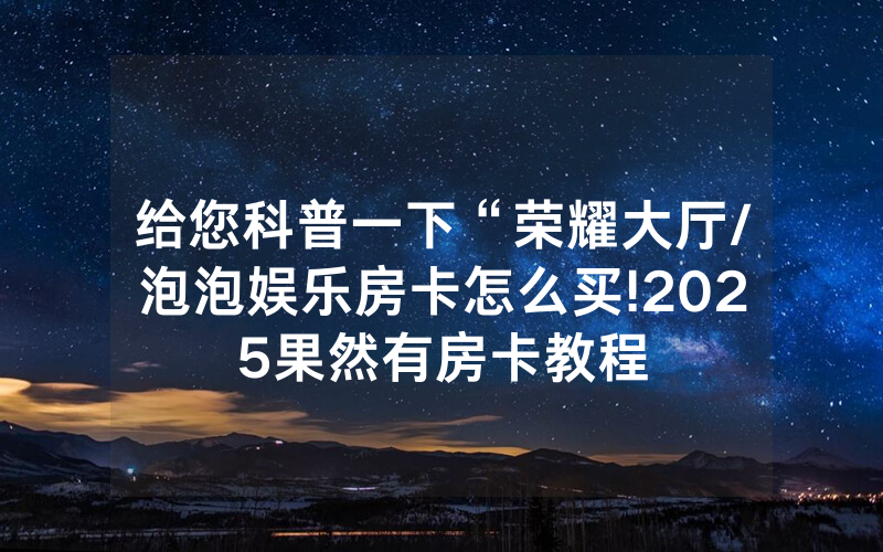 给您科普一下“荣耀大厅/泡泡娱乐房卡怎么买!2025果然有房卡教程