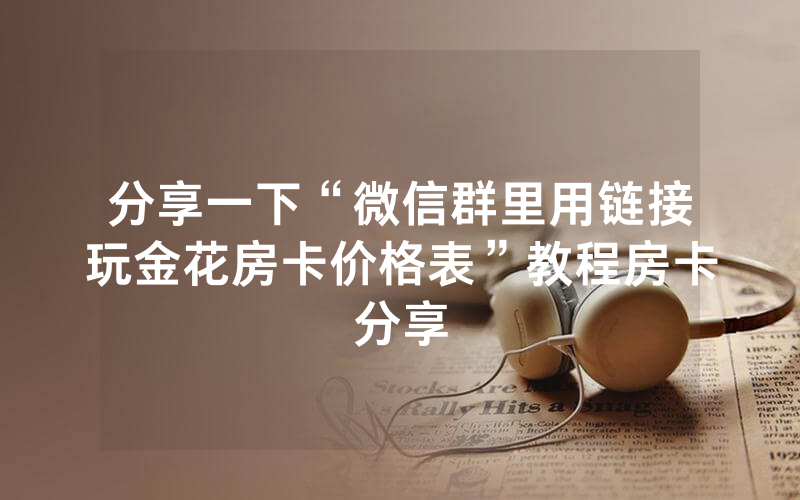 分享一下“微信群里用链接玩金花房卡价格表”教程房卡分享