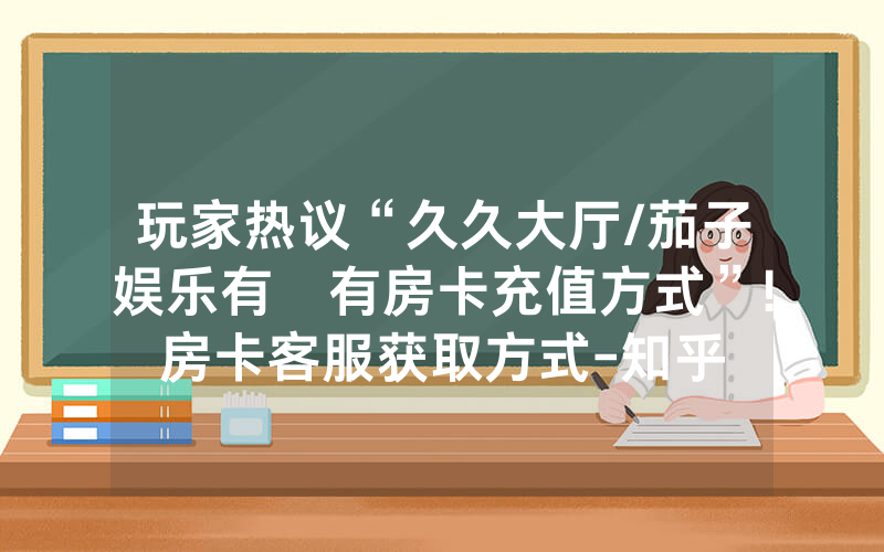 玩家热议“久久大厅/茄子娱乐有沒有房卡充值方式”!房卡客服获取方式-知乎
