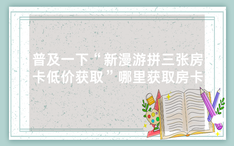 普及一下“新漫游拼三张房卡低价获取”哪里获取房卡