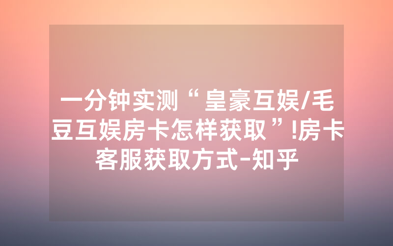 一分钟实测“皇豪互娱/毛豆互娱房卡怎样获取”!房卡客服获取方式-知乎