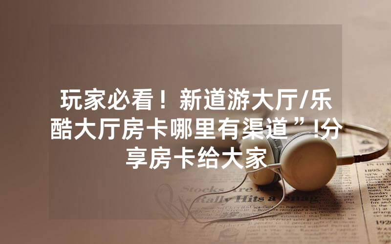玩家必看！新道游大厅/乐酷大厅房卡哪里有渠道”!分享房卡给大家