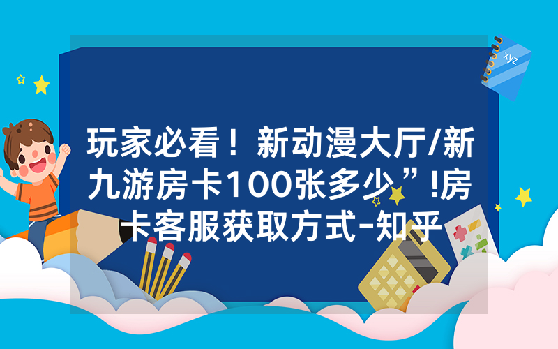 玩家必看！新动漫大厅/新九游房卡100张多少”!房卡客服获取方式-知乎
