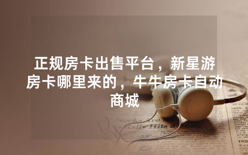 正规房卡出售平台，新星游房卡哪里来的，牛牛房卡自动商城