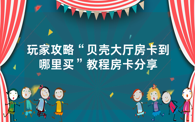玩家攻略“贝壳大厅房卡到哪里买”教程房卡分享