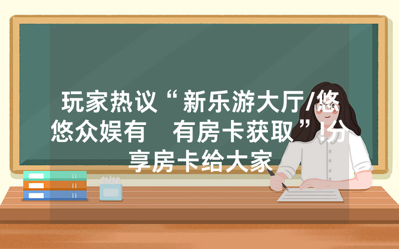 玩家热议“新乐游大厅/悠悠众娱有沒有房卡获取”!分享房卡给大家