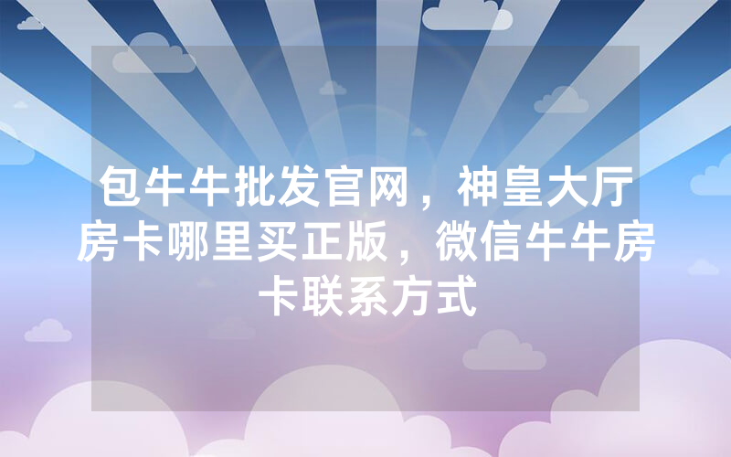 包牛牛批发官网，神皇大厅房卡哪里买正版，微信牛牛房卡联系方式