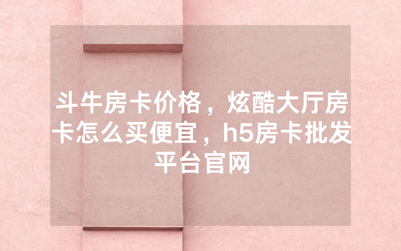 斗牛房卡价格，炫酷大厅房卡怎么买便宜，h5房卡批发平台官网