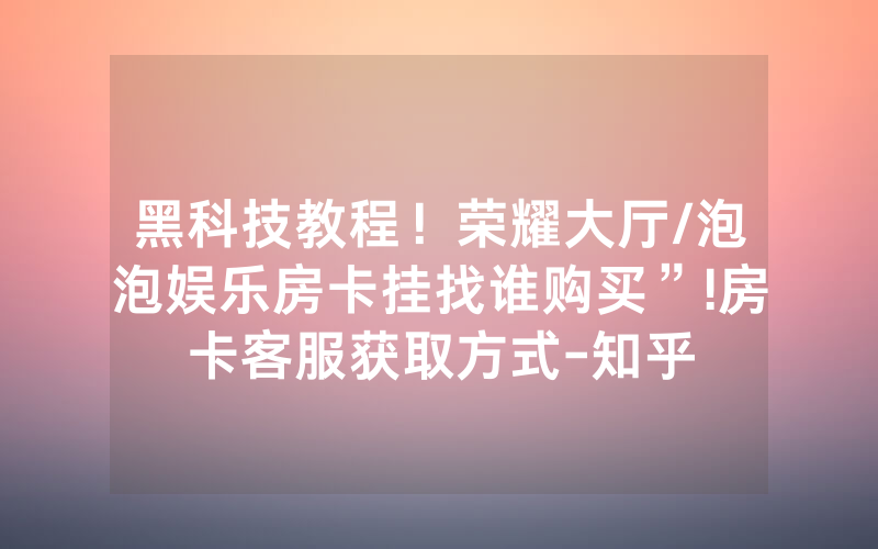 黑科技教程！荣耀大厅/泡泡娱乐房卡挂找谁购买”!房卡客服获取方式-知乎