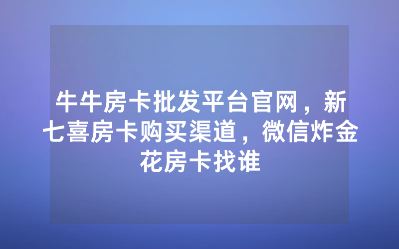 牛牛房卡批发平台官网，新七喜房卡购买渠道，微信炸金花房卡找谁