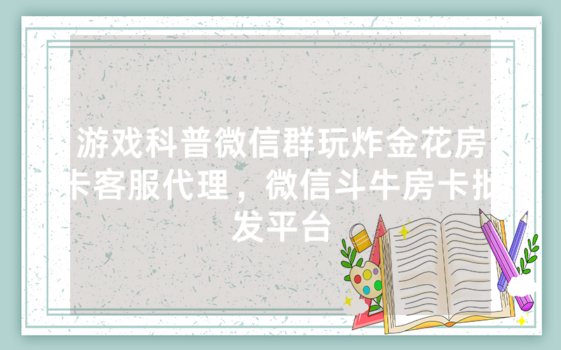 游戏科普微信群玩炸金花房卡客服代理，微信斗牛房卡批发平台