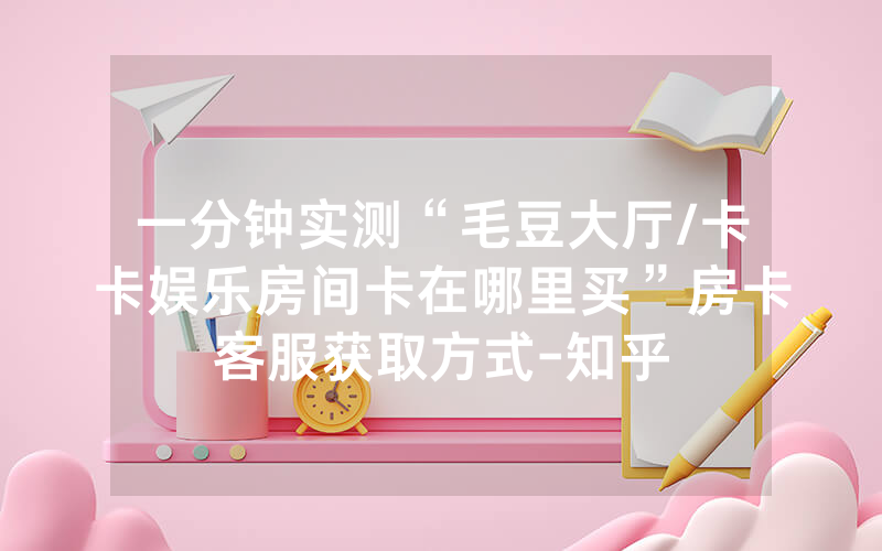 一分钟实测“毛豆大厅/卡卡娱乐房间卡在哪里买”房卡客服获取方式-知乎