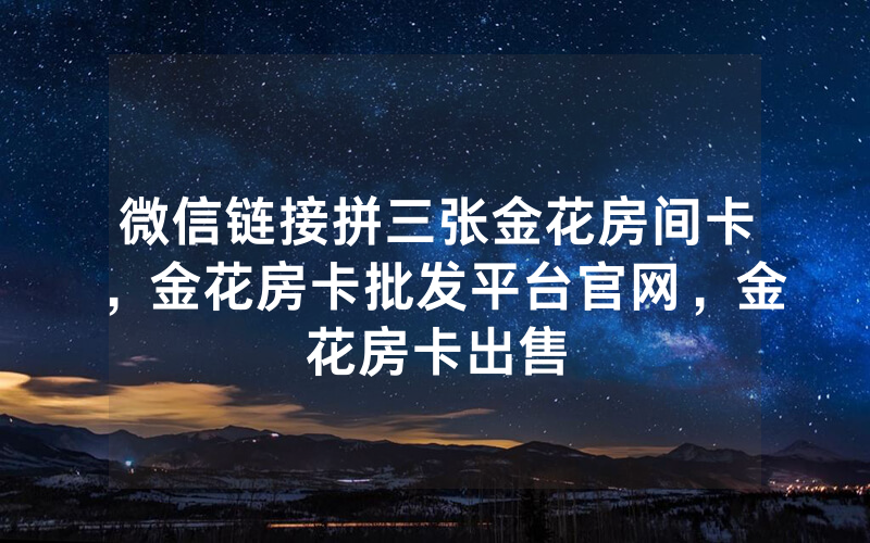 微信链接拼三张金花房间卡，金花房卡批发平台官网，金花房卡出售
