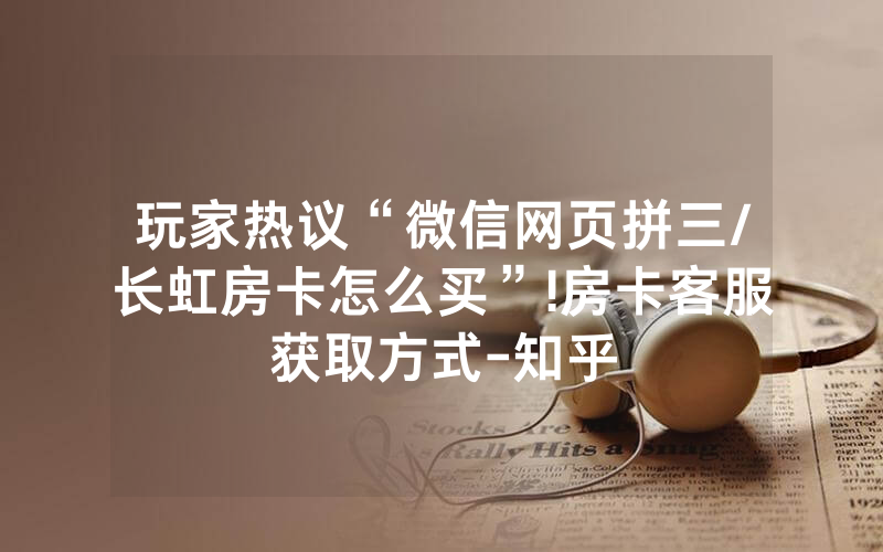 玩家热议“微信网页拼三/长虹房卡怎么买”!房卡客服获取方式-知乎