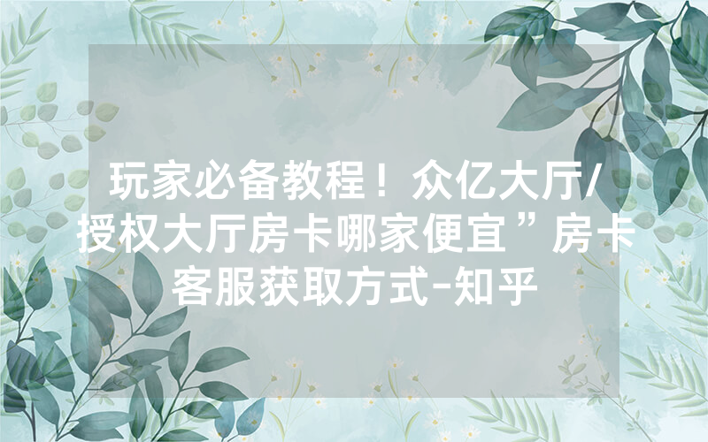 玩家必备教程！众亿大厅/授权大厅房卡哪家便宜”房卡客服获取方式-知乎
