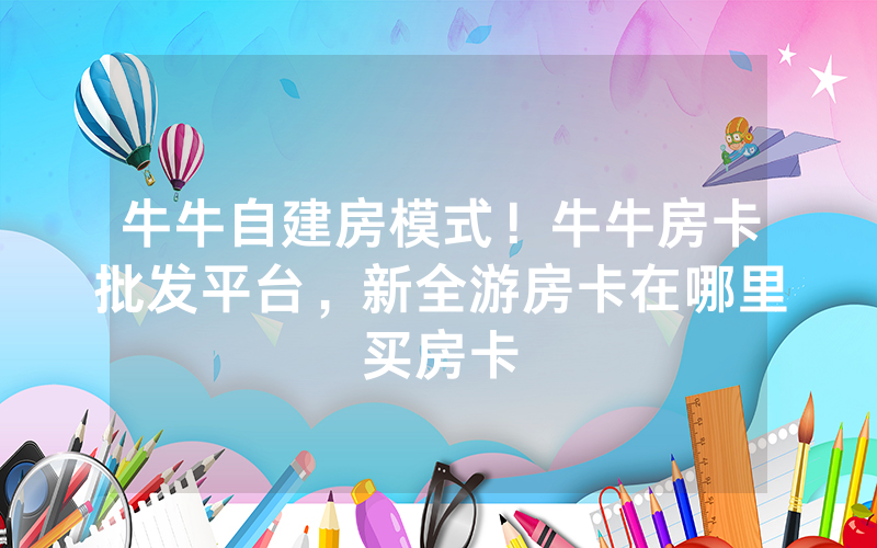 牛牛自建房模式！牛牛房卡批发平台，新全游房卡在哪里买房卡