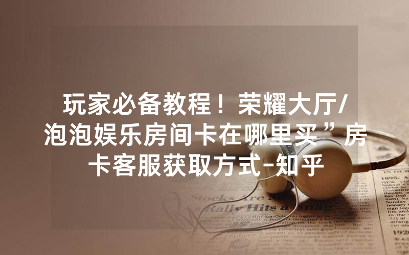 玩家必备教程！荣耀大厅/泡泡娱乐房间卡在哪里买”房卡客服获取方式-知乎