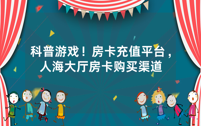 科普游戏！房卡充值平台，人海大厅房卡购买渠道