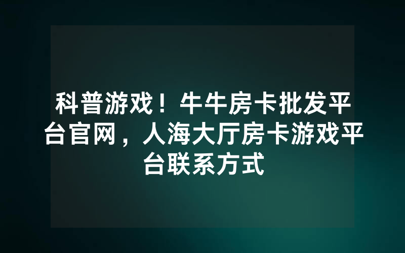 科普游戏！牛牛房卡批发平台官网，人海大厅房卡游戏平台联系方式