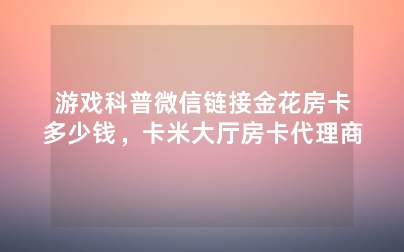 游戏科普微信链接金花房卡多少钱，卡米大厅房卡代理商