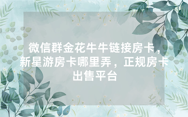 微信群金花牛牛链接房卡，新星游房卡哪里弄，正规房卡出售平台