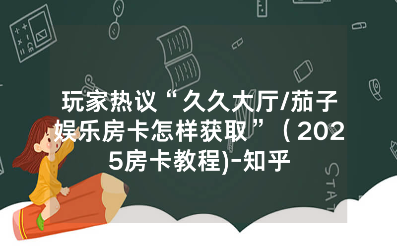玩家热议“久久大厅/茄子娱乐房卡怎样获取”（2025房卡教程)-知乎