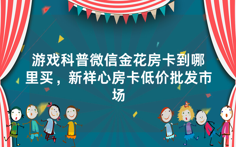 游戏科普微信金花房卡到哪里买，新祥心房卡低价批发市场