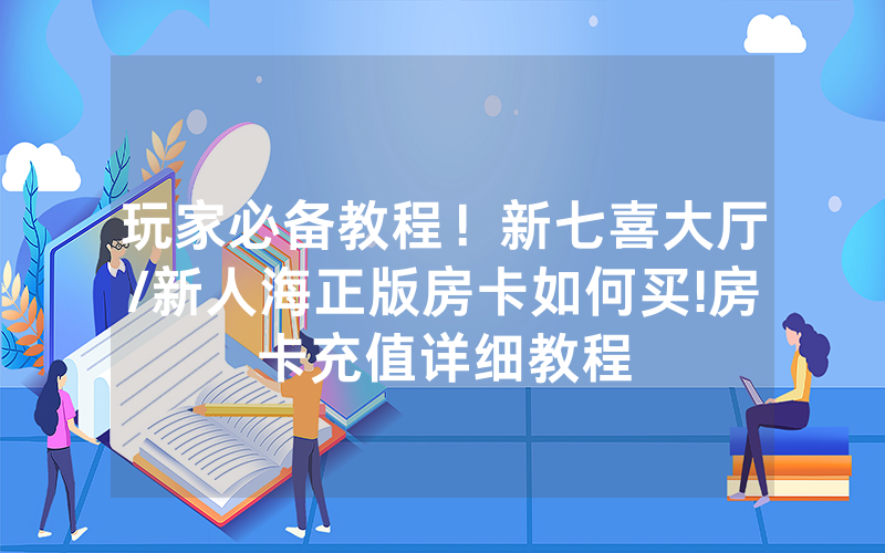 玩家必备教程！新七喜大厅/新人海正版房卡如何买!房卡充值详细教程