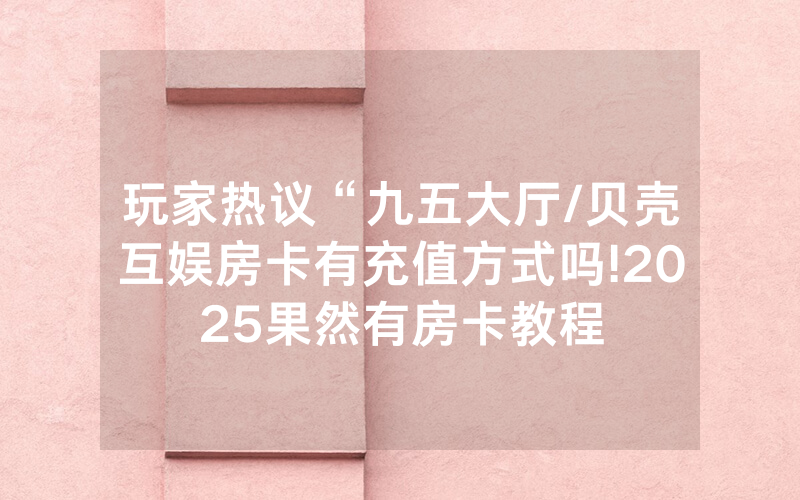 玩家热议“九五大厅/贝壳互娱房卡有充值方式吗!2025果然有房卡教程